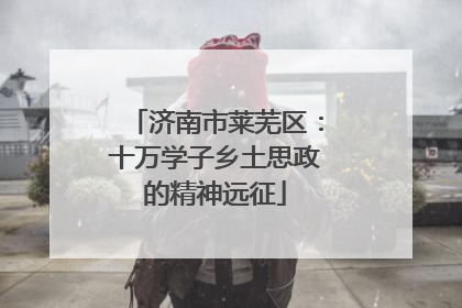 济南市莱芜区：十万学子乡土思政的精神远征