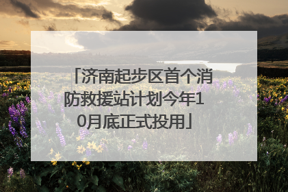 济南起步区首个消防救援站计划今年10月底正式投用