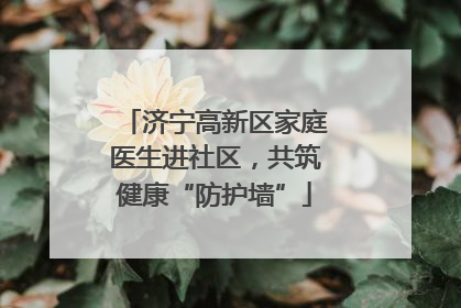 济宁高新区家庭医生进社区，共筑健康“防护墙”