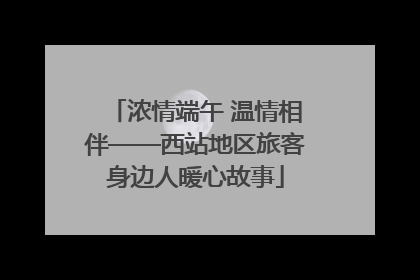 浓情端午 温情相伴——西站地区旅客身边人暖心故事