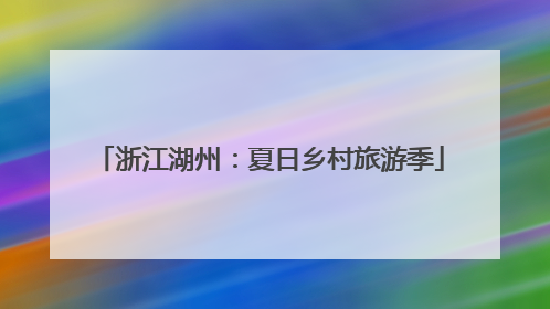 浙江湖州：夏日乡村旅游季