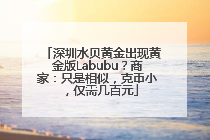 深圳水贝黄金出现黄金版Labubu？商家：只是相似，克重小，仅需几百元