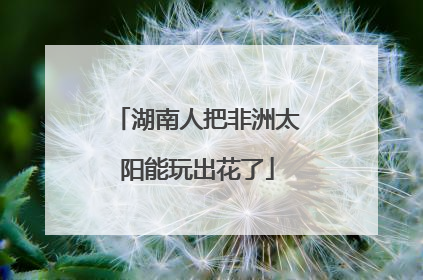 湖南人把非洲太阳能玩出花了