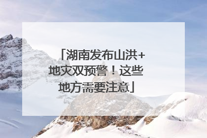 湖南发布山洪+地灾双预警！这些地方需要注意