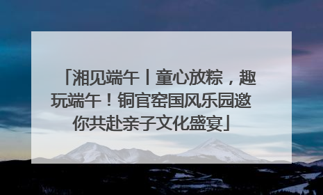 湘见端午丨童心放粽，趣玩端午！铜官窑国风乐园邀你共赴亲子文化盛宴