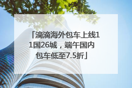 滴滴海外包车上线11国26城，端午国内包车低至7.5折