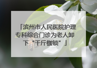 滨州市人民医院护理专科综合门诊为老人卸下“千斤枷锁”