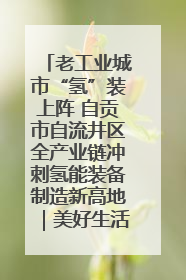 老工业城市“氢”装上阵 自贡市自流井区全产业链冲刺氢能装备制造新高地｜美好生活有“盐”味