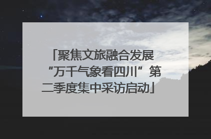 聚焦文旅融合发展 “万千气象看四川”第二季度集中采访启动