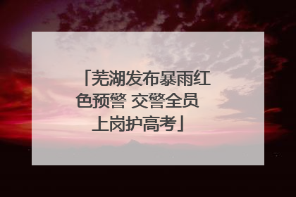 芜湖发布暴雨红色预警 交警全员上岗护高考