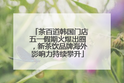 茶百道韩国门店五一假期火爆出圈，新茶饮品牌海外影响力持续攀升