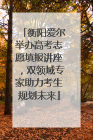 衡阳爱尔举办高考志愿填报讲座，双领域专家助力考生规划未来