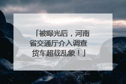 被曝光后，河南省交通厅介入调查货车超载乱象！
