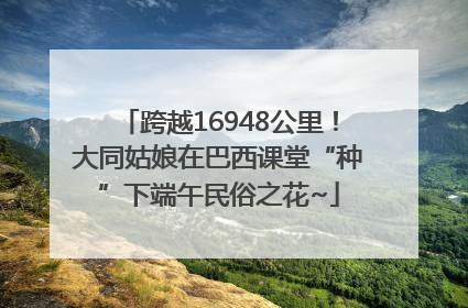 跨越16948公里！大同姑娘在巴西课堂“种”下端午民俗之花~