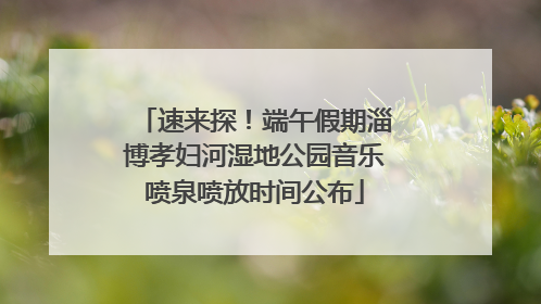 速来探！端午假期淄博孝妇河湿地公园音乐喷泉喷放时间公布