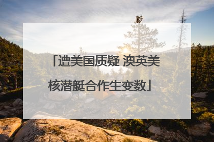 遭美国质疑 澳英美核潜艇合作生变数