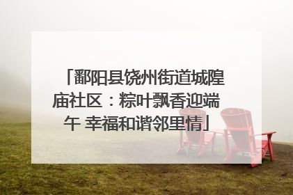 鄱阳县饶州街道城隍庙社区：粽叶飘香迎端午 幸福和谐邻里情