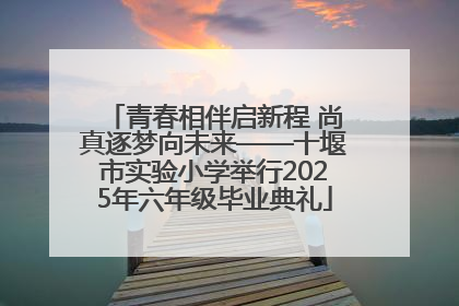 青春相伴启新程 尚真逐梦向未来——十堰市实验小学举行2025年六年级毕业典礼