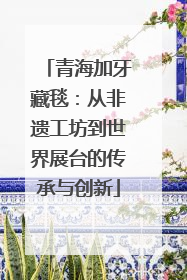 青海加牙藏毯：从非遗工坊到世界展台的传承与创新