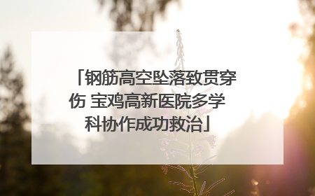 钢筋高空坠落致贯穿伤 宝鸡高新医院多学科协作成功救治