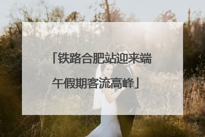 铁路合肥站迎来端午假期客流高峰