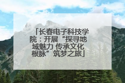 长春电子科技学院：开展“探寻地域魅力 传承文化根脉”筑梦之旅