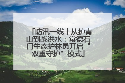 防汛一线丨从护青山到战洪水：常德石门生态护林员开启“双重守护”模式