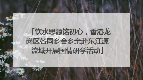 饮水思源铭初心，香港龙岗区各同乡会乡亲赴东江源流域开展国情研学活动