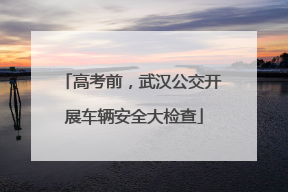 高考前，武汉公交开展车辆安全大检查
