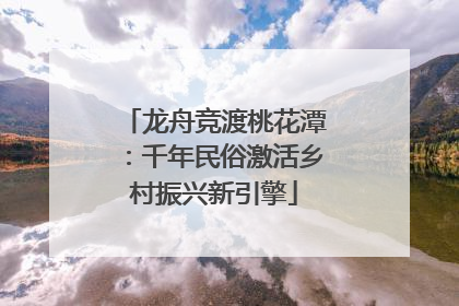 龙舟竞渡桃花潭：千年民俗激活乡村振兴新引擎