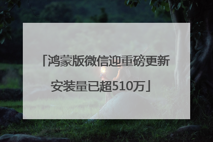 鸿蒙版微信迎重磅更新 安装量已超510万