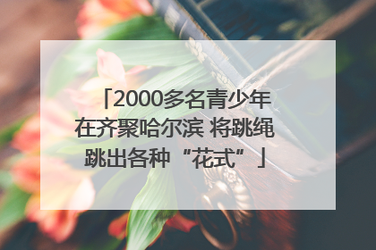 2000多名青少年在齐聚哈尔滨 将跳绳跳出各种“花式”