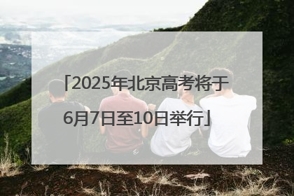 2025年北京高考将于6月7日至10日举行