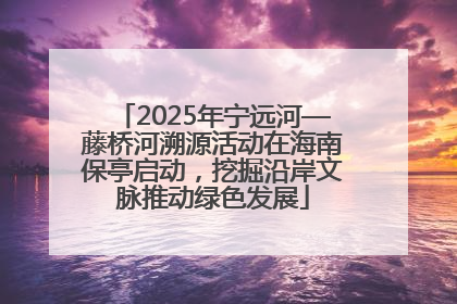 2025年宁远河—藤桥河溯源活动在海南保亭启动，挖掘沿岸文脉推动绿色发展