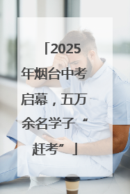 2025年烟台中考启幕，五万余名学子“赶考”