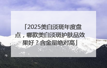 2025美白淡斑年度盘点，哪款美白淡斑护肤品效果好？含金量绝对高