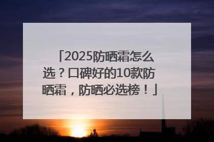 2025防晒霜怎么选？口碑好的10款防晒霜，防晒必选榜！