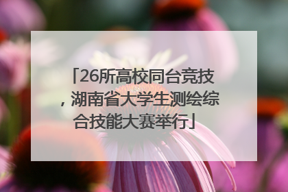 26所高校同台竞技，湖南省大学生测绘综合技能大赛举行