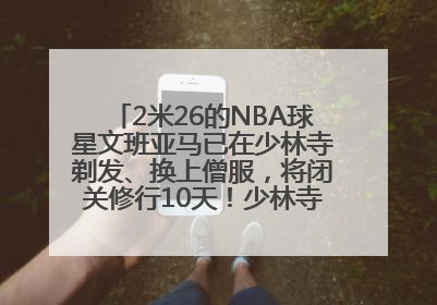 2米26的NBA球星文班亚马已在少林寺剃发、换上僧服，将闭关修行10天！少林寺回应：人在寺里