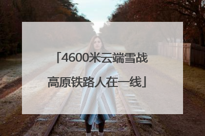 4600米云端雪战 高原铁路人在一线
