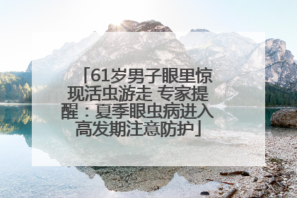 61岁男子眼里惊现活虫游走 专家提醒：夏季眼虫病进入高发期注意防护